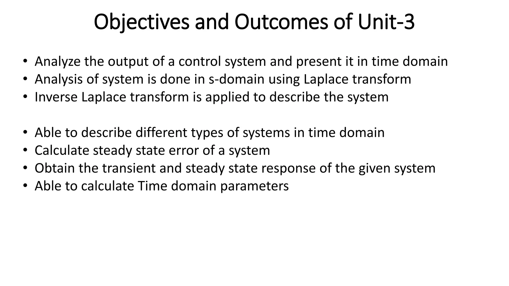 Objectives and Outcomes of Unit-3
• Analyze the output of a control system and present it in time domain
• Analysis of system is done in s-domain using Laplace transform
• Inverse Laplace transform is applied to describe the system
• Able to describe different types of systems in time domain
• Calculate steady state error of a system
• Obtain the transient and steady state response of the given system
• Able to calculate Time domain parameters
 