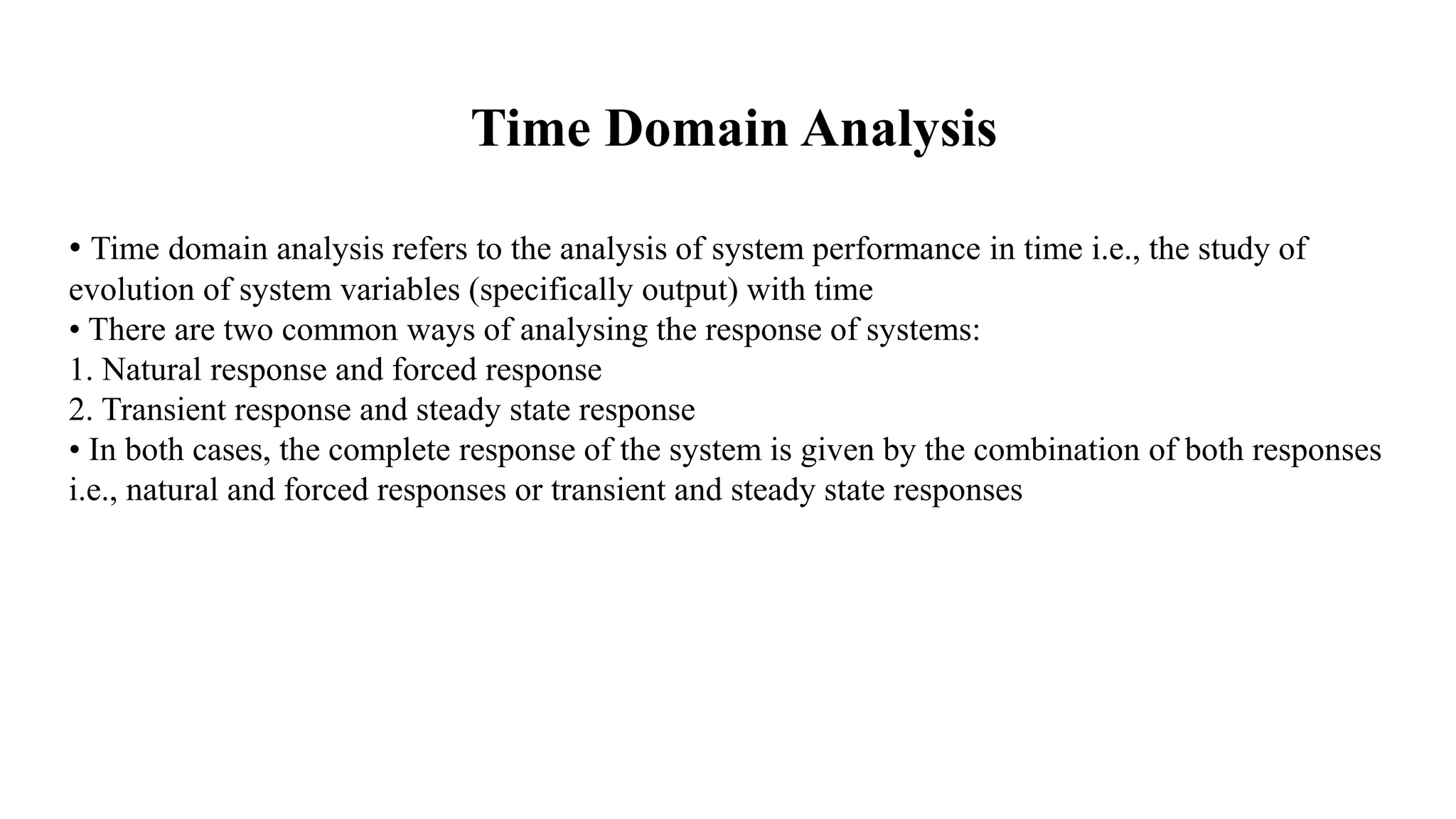 Time Domain Analysis
• Time domain analysis refers to the analysis of system performance in time i.e., the study of
evolution of system variables (specifically output) with time
• There are two common ways of analysing the response of systems:
1. Natural response and forced response
2. Transient response and steady state response
• In both cases, the complete response of the system is given by the combination of both responses
i.e., natural and forced responses or transient and steady state responses
 