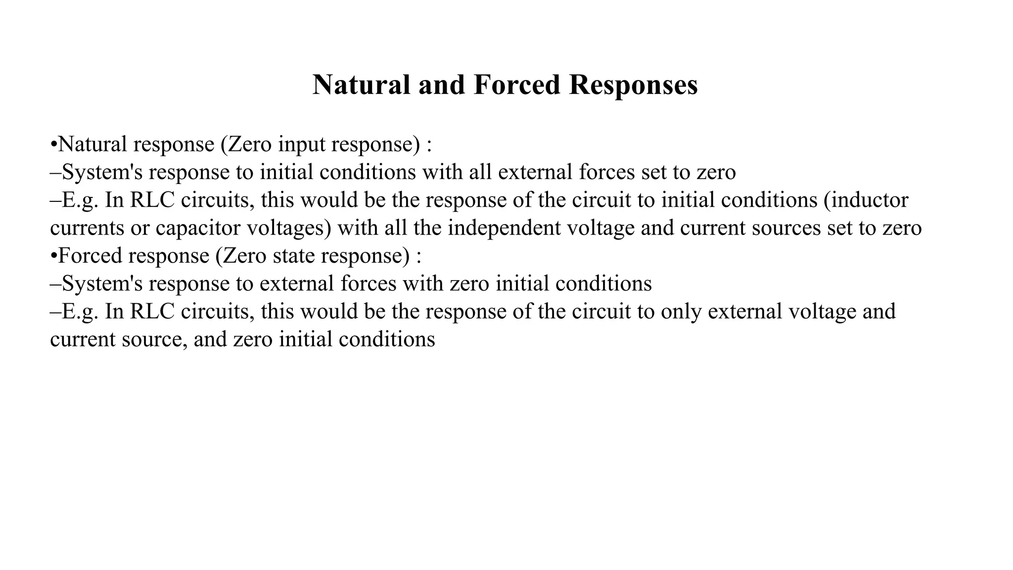 Natural and Forced Responses
•Natural response (Zero input response) :
–System's response to initial conditions with all external forces set to zero
–E.g. In RLC circuits, this would be the response of the circuit to initial conditions (inductor
currents or capacitor voltages) with all the independent voltage and current sources set to zero
•Forced response (Zero state response) :
–System's response to external forces with zero initial conditions
–E.g. In RLC circuits, this would be the response of the circuit to only external voltage and
current source, and zero initial conditions
 