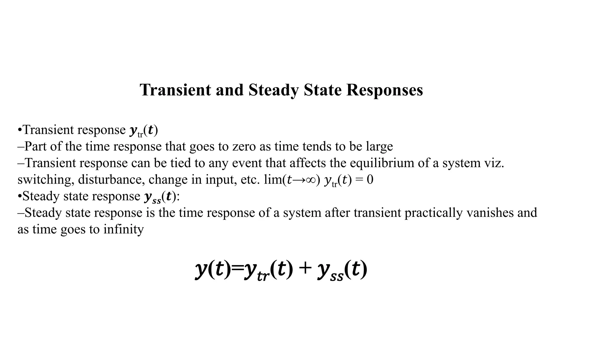 Transient and Steady State Responses
•Transient response 𝒚tr(𝒕)
–Part of the time response that goes to zero as time tends to be large
–Transient response can be tied to any event that affects the equilibrium of a system viz.
switching, disturbance, change in input, etc. lim(𝑡→∞) 𝑦tr(𝑡) = 0
•Steady state response 𝒚𝒔𝒔(𝒕):
–Steady state response is the time response of a system after transient practically vanishes and
as time goes to infinity
𝑦(𝑡)=𝑦𝑡𝑟(𝑡) + 𝑦𝑠𝑠(𝑡)
 