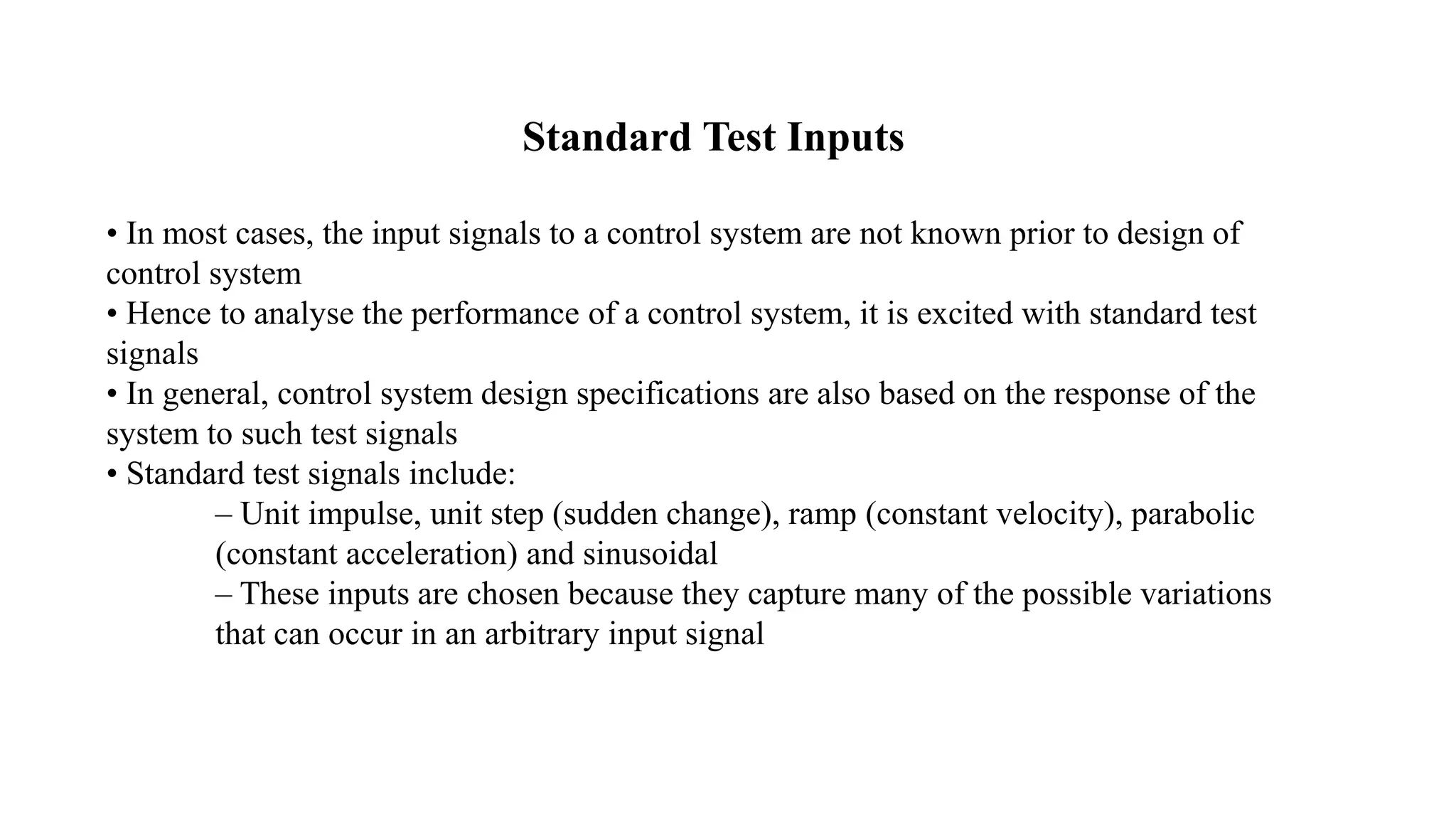 Standard Test Inputs
• In most cases, the input signals to a control system are not known prior to design of
control system
• Hence to analyse the performance of a control system, it is excited with standard test
signals
• In general, control system design specifications are also based on the response of the
system to such test signals
• Standard test signals include:
– Unit impulse, unit step (sudden change), ramp (constant velocity), parabolic
(constant acceleration) and sinusoidal
– These inputs are chosen because they capture many of the possible variations
that can occur in an arbitrary input signal
 