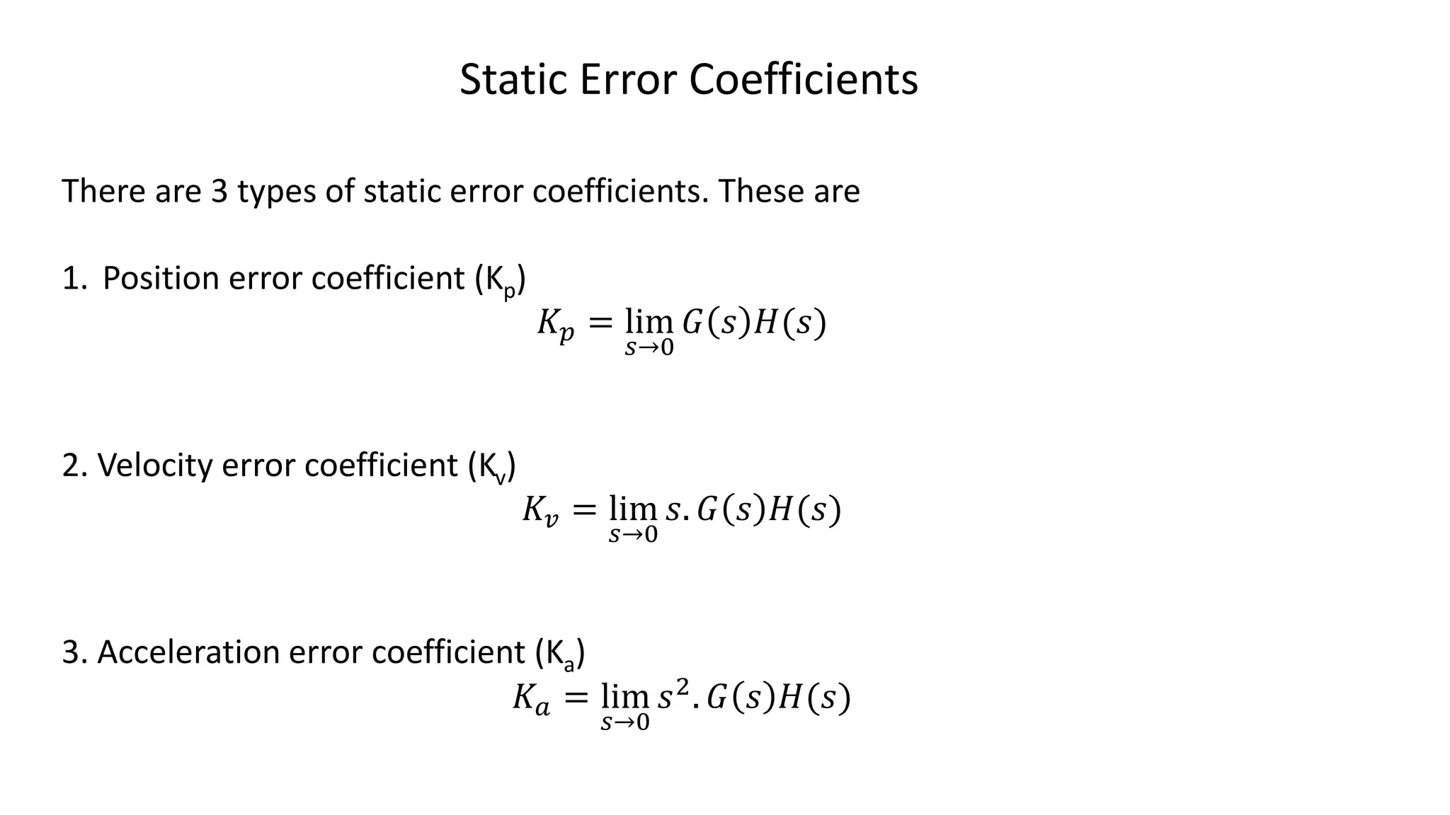 Static Error Coefficients
There are 3 types of static error coefficients. These are
1. Position error coefficient (Kp)
𝐾𝑝 = lim
𝑠→0
𝐺 𝑠 𝐻(𝑠)
2. Velocity error coefficient (Kv)
𝐾𝑣 = lim
𝑠→0
𝑠. 𝐺 𝑠 𝐻(𝑠)
3. Acceleration error coefficient (Ka)
𝐾𝑎 = lim
𝑠→0
𝑠2. 𝐺 𝑠 𝐻(𝑠)
 