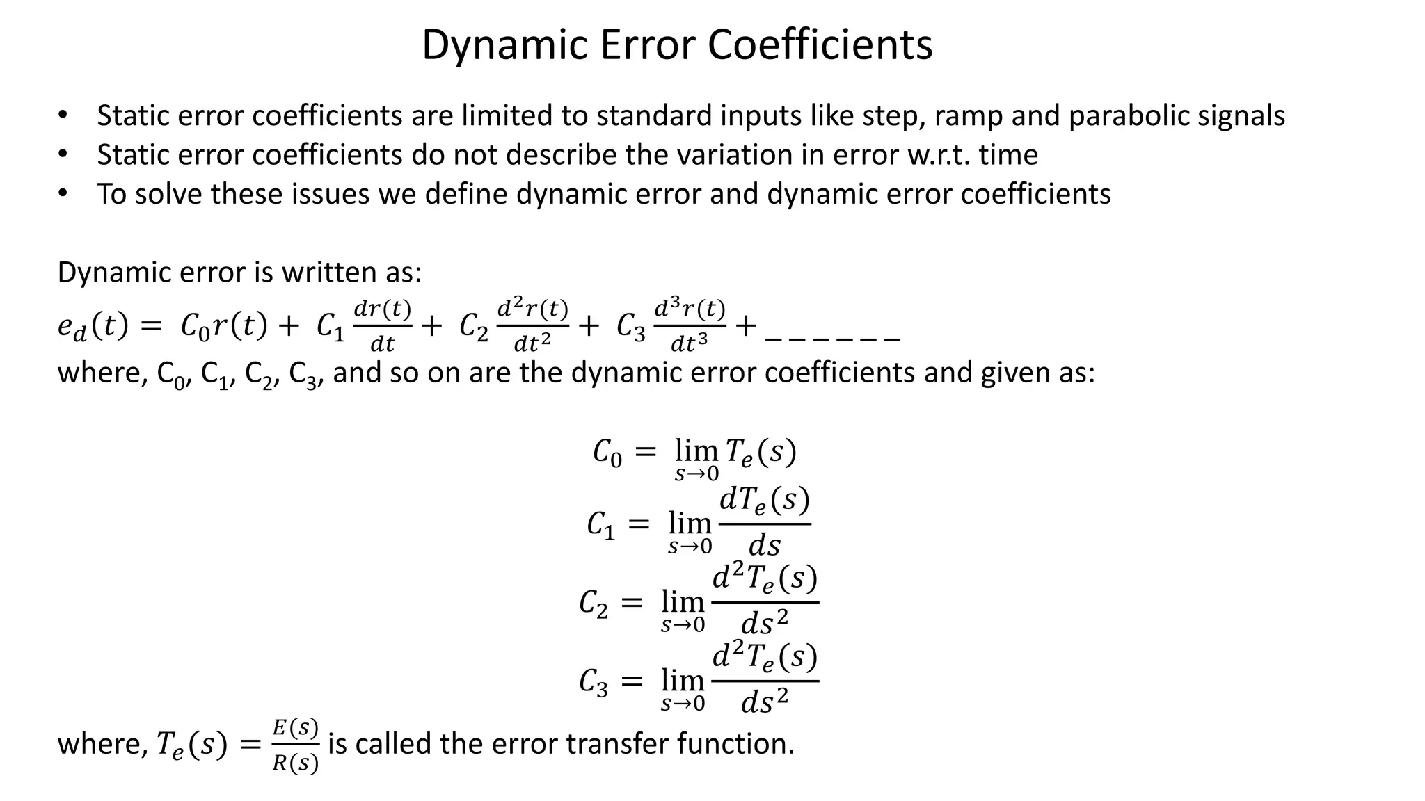 Dynamic Error Coefficients
• Static error coefficients are limited to standard inputs like step, ramp and parabolic signals
• Static error coefficients do not describe the variation in error w.r.t. time
• To solve these issues we define dynamic error and dynamic error coefficients
Dynamic error is written as:
𝑒𝑑 𝑡 = 𝐶0𝑟 𝑡 + 𝐶1
𝑑𝑟(𝑡)
𝑑𝑡
+ 𝐶2
𝑑2𝑟(𝑡)
𝑑𝑡2 + 𝐶3
𝑑3𝑟(𝑡)
𝑑𝑡3 + _ _ _ _ _ _
where, C0, C1, C2, C3, and so on are the dynamic error coefficients and given as:
𝐶0 = lim
𝑠→0
𝑇𝑒(𝑠)
𝐶1 = lim
𝑠→0
𝑑𝑇𝑒(𝑠)
𝑑𝑠
𝐶2 = lim
𝑠→0
𝑑2𝑇𝑒(𝑠)
𝑑𝑠2
𝐶3 = lim
𝑠→0
𝑑2
𝑇𝑒(𝑠)
𝑑𝑠2
where, 𝑇𝑒(𝑠) =
𝐸(𝑠)
𝑅(𝑠)
is called the error transfer function.
 