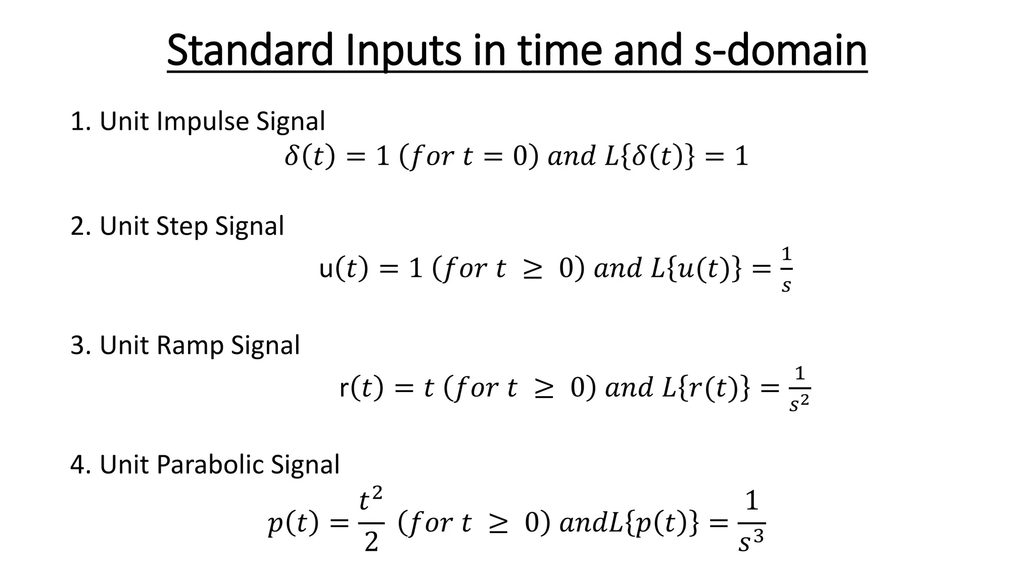 Standard Inputs in time and s-domain
1. Unit Impulse Signal
𝛿 𝑡 = 1 𝑓𝑜𝑟 𝑡 = 0 𝑎𝑛𝑑 𝐿 𝛿 𝑡 = 1
2. Unit Step Signal
u 𝑡 = 1 𝑓𝑜𝑟 𝑡 ≥ 0 𝑎𝑛𝑑 𝐿 𝑢(𝑡) =
1
𝑠
3. Unit Ramp Signal
r 𝑡 = 𝑡 𝑓𝑜𝑟 𝑡 ≥ 0 𝑎𝑛𝑑 𝐿 𝑟(𝑡) =
1
𝑠2
4. Unit Parabolic Signal
𝑝 𝑡 =
𝑡2
2
𝑓𝑜𝑟 𝑡 ≥ 0 𝑎𝑛𝑑𝐿 𝑝 𝑡 =
1
𝑠3
 