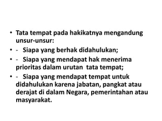 • Tata tempat pada hakikatnya mengandung
unsur-unsur:
• - Siapa yang berhak didahulukan;
• - Siapa yang mendapat hak menerima
prioritas dalam urutan tata tempat;
• - Siapa yang mendapat tempat untuk
didahulukan karena jabatan, pangkat atau
derajat di dalam Negara, pemerintahan atau
masyarakat.
 