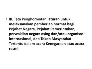 • III. Tata Penghormatan :aturan untuk
melaksanakan pemberian hormat bagi
Pejabat Negara, Pejabat Pemerintahan,
perwakilan negara asing dan/atau organisasi
internasional, dan Tokoh Masyarakat
Tertentu dalam acara Kenegaraan atau acara
resmi.
 