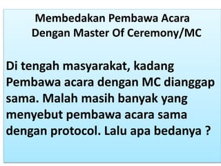 Membedakan Pembawa Acara
Dengan Master Of Ceremony/MC
Di tengah masyarakat, kadang
Pembawa acara dengan MC dianggap
sama. Malah masih banyak yang
menyebut pembawa acara sama
dengan protocol. Lalu apa bedanya ?
 