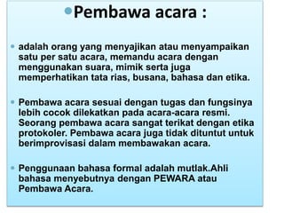 Pembawa acara :
 adalah orang yang menyajikan atau menyampaikan
satu per satu acara, memandu acara dengan
menggunakan suara, mimik serta juga
memperhatikan tata rias, busana, bahasa dan etika.
 Pembawa acara sesuai dengan tugas dan fungsinya
lebih cocok dilekatkan pada acara-acara resmi.
Seorang pembawa acara sangat terikat dengan etika
protokoler. Pembawa acara juga tidak dituntut untuk
berimprovisasi dalam membawakan acara.
 Penggunaan bahasa formal adalah mutlak.Ahli
bahasa menyebutnya dengan PEWARA atau
Pembawa Acara.
 