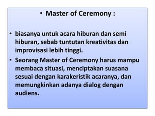 • Master of Ceremony :
• biasanya untuk acara hiburan dan semi
hiburan, sebab tuntutan kreativitas dan
improvisasi lebih tinggi.
• Seorang Master of Ceremony harus mampu
membaca situasi, menciptakan suasana
sesuai dengan karakeristik acaranya, dan
memungkinkan adanya dialog dengan
audiens.
 