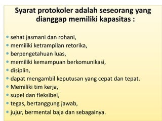 Syarat protokoler adalah seseorang yang
dianggap memiliki kapasitas :
 sehat jasmani dan rohani,
 memiliki ketrampilan retorika,
 berpengetahuan luas,
 memiliki kemampuan berkomunikasi,
 disiplin,
 dapat mengambil keputusan yang cepat dan tepat.
 Memiliki tim kerja,
 supel dan fleksibel,
 tegas, bertanggung jawab,
 jujur, bermental baja dan sebagainya.
 