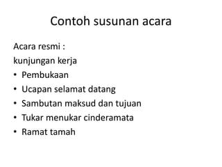 Contoh susunan acara
Acara resmi :
kunjungan kerja
• Pembukaan
• Ucapan selamat datang
• Sambutan maksud dan tujuan
• Tukar menukar cinderamata
• Ramat tamah
 