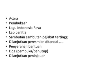 • Acara
• Pembukaan
• Lagu Indonesia Raya
• Lap panitia
• Sambutan sambutan pejabat tertinggi
• Dilanjutkan peresmian ditandai …..
• Penyerahan bantuan
• Doa (pembuka/penutup)
• Dilanjutkan peninjauan
 