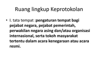 Ruang lingkup Keprotokolan
• I. tata tempat :pengaturan tempat bagi
pejabat negara, pejabat pemerintah,
perwakilan negara asing dan/atau organisasi
internasional, serta tokoh masyarakat
tertentu dalam acara kenegaraan atau acara
resmi.
 