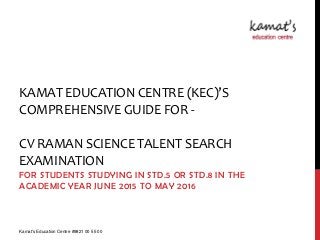 KAMAT EDUCATION CENTRE (KEC)’S
COMPREHENSIVE GUIDE FOR -
CV RAMAN SCIENCE TALENT SEARCH
EXAMINATION
FOR STUDENTS STUDYING IN STD.5 OR STD.8 IN THE
ACADEMIC YEAR JUNE 2015 TO MAY 2016
Kamat's Education Centre #9821 00 55 00
 