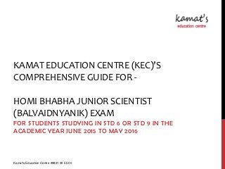 KAMAT EDUCATION CENTRE (KEC)’S
COMPREHENSIVE GUIDE FOR -
HOMI BHABHA JUNIOR SCIENTIST
(BALVAIDNYANIK) EXAM
FOR STUDENTS STUDYING IN STD 6 OR STD 9 IN THE
ACADEMIC YEAR JUNE 2015 TO MAY 2016
Kamat's Education Centre #9821 00 55 00
 