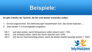 Beispiele: 
Es gibt 3 Stufen der Technik, die Sie woll dosiert anwenden sollten. 
1. Einmal angenommen, Ihre Befürchtungen bewahrheiten sich, das würde bedeuten..... 
2. Jetzt werden 1-3 Unsinnigkeiten eingebaut. 
UN 1: -soll stark wirken, damit Schwachsinn sofort erkannt wird = 70% 
UN 2: -soll schwach wirken, damit der Druck reduziert wird =40% 
UN 3: -soll wie ein Hammerschlag wirken, damit die letzten Zweifel beseitigt werden = 100% 
 