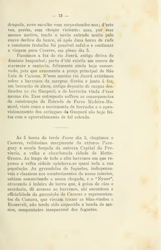 — 73 —
drugada, novo encalhe vem surprehender-nos ; d 'esta
vez, porém, sem choque dolento: mas, por esse
mesmo motivo, tendo o navio entrado muito pelo
suave declive do banco, só após duas horas de rude
e constante trabalho foi possível safal-o e continuar
a viagem para Cáceres, em pleno dia 5.
Passámos a foz do rio Jaurú, antiga divisa do
dominio hespanhol; perto d'ahi existia um marco de
mármore e cantaria, felizmente ainda hoje conser-
vado, pois que ornamenta a praça principal de São
Luiz de Cáceres. N'esse mesmo rio Jaurú avistámos
sobre a barranca da margem direita e junto á foz,
um barracão de zinco, antigo deposito de cargas des-
tinadas ao rio Guaporé, e de borracha vinda d 'esse
mesmo rio. Esse entreposto soffreu as consequências
da construcção da Estrada de Ferro Madeira-Ma-
moré, visto como o escoamento da borracha e o apro-
visionamento dos seringaes d© Guaporé são hoje fei-
tos com o aproveitamento de tal estrada.
As 5 horas da tarde d'esse dia 5, chegámos a
Cáceres, velhíssima marginante do extenso Para-
guay e escala forçada da outrora Capital da Pro-
víncia, a velha e abandonada cidade de Matto-
Grosso. Ao longo de todo o alto barranco em que re-
pousa a velha cidade apinhava-se quasi toda a sua
população. As gyrandolas de foguetes, indispensá-
veis e clássicos nos acontecimentos do nosso interior,
subiam annunciando a nossa chegada, e o "Nyoac",
atracando á ladeira de barro que, á guisa de cáes e
escadaria, dá accesso ao barranco, ahi encontrou a
officialidade da guarnição de Cáceres e representan-
tes da Camará, que vieram trazer as bôas-vindas a
Roosevelt, não tendo sido esquecida a banda de mu-
sica, companheira inseparável dos foguetes.
 