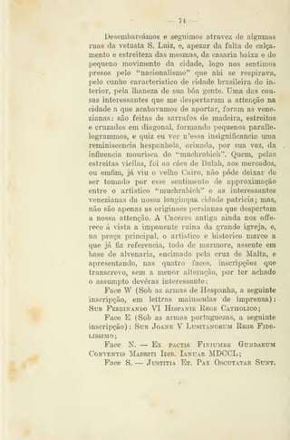 _ 74 —
Desembarcámos e seguimos atravez de algumas
ruas da vetusta S. Luiz, e, apezar da falta de calça-
mento e estreiteza das mesmas, da casaria baixa e do
pequeno movimento da cidade, logo nos sentimos
presos pelo "nacionalismo" que ahi se respirava,
pelo cunho caracteristico de cidade brasileira do in-
terior, pela lhaneza de sua bôa gente. Uma das cou-
sas interessantes que me despertaram a attenção na
cidade a que acabávamos de aportar, foram as vene-
zianas: são feitas de sarrafos de madeira, estreitos
e cruzados em diagonal, formando pequenos paralle-
logrammos, e quiz eu ver n'essa insignificância uma
reminiscência hespanhola, oriunda, por sua vez, da
influencia mourisca do "muchrabieli". Quem, pelas
estreitas viellas, foi ao cáes de Bulah, aos mercados,
ou emfim, já viu o velho Cairo, não pode deixar de
ser tomado por esse sentimento de approximação
entre o artístico "muchrabieh" e as interessantes
venezianas da nossa longínqua cidade patrícia ; mas,
não são apenas as originaes persianas que despertam
a nossa attenção. A Cáceres antiga ainda nos offe-
rece á vista a imponente ruina da grande igreja, e,
na praça principal, o artístico e histórico marco a
que já fiz referencia, todo de mármore, assente em
base de alvenaria, encimado pela cruz de Malta, e
apresentando, nas quatro faces, inscripções que
transcrevo, sem a menor alteração, por ter achado
o assumpto deveras interessante:
Face W (Sob as armas de Hespanha, a seguinte
inscripção, em lettras maiúsculas áe imprensa)
Sub Perdinando VI Hispanie Rege Catholico;
Face E (Sob as armas portuguezas, a seguinte
inscripção) : Sub Joane V Lusitanorum Rege Fide-
líssimo ;
Face N. — Ex pactis Finiumre Gundaeum
Conventis Madriti Idib. Ianuar MDCCL;
Face S. — Justitia Et. Pax Oscutatae Sunt.
 