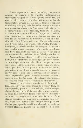 — 75 —
E íica-se pasmo ao pensar uo esforço, na somma
colossal de energia e de trabalho destinados ao
transporte d'aquel]as, talvez, quinze toneladas, em
epocha tão remota, com tão deíicientes meios de
transportes, atravez de tão rudes, longos e penosos
caminhos; pois que, pela era nelle inseripta, deveiia
esse marco ter vindo pelo Amazonas e, depois talvez
e provavelmente, pelo Madeira, Guaporé, e Jaurú,
a menos que tivesse subido o Tapajoz e o Arinos,
atravessado por terra as muitas léguas que separam
este rio das cabeceiras do Paraguay, e por elle des-
cido até o Jaurú. Mas, seja como fôr, e ainda mesmo
que tivesse subido ao Jaurú pelo Prata, Paraná e
Paraguay, é mister render homenagem á máscula
energia dos nossos avoengos, infatigáveis luctadores,
cuja fibra, igualando em ríjeza ao caracter, era capaz
até de construir o cíílebre forte Príncipe da Beira!
Acompanhámos Roosevelt até a casa do Tenente
Lyra, um dos membros da expedição que ahi a aguar-
dava, e dispersámo-nos pela cidade, uns percorrendo
suas ruas, outros comprando mais uma ou outra
cousa que lhes faltava para a investida do sertão,
pois estavam no ultimo mercado onde seria possível
prover-nos; e essa praça ultrapassou de muito a
nossa espectativa, pelos grandes recursos commer-
eiaes de que dispõe, apezar do extremo afastamento
dos centros commerciaes e chamados civilizados.
Roosevelt, na celebre caçada de 1" de Janeiro,
tendo sido diversas vezes obrigado a nadar, teve, em
consequência, parado o seu relógio, velho compa-
nheiro da guerra de Cuba que elle muito estimava;
e, como não houvesse tempo para fazer funccionar
de novo tal relógio, estava eu, depois de ter feito
alguns passeios, em uma casa de negocio, com Ker-
mit, onde este escolhia um relógio novo para seu
illustre pae, quando recebi um chamado urgente do
Coronel R©ndon. Rápido em attendel-o, fui á casa
 
