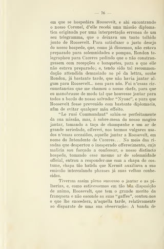 — 76 —
em que se hospedara Koosevelt, e ahi encontrando
o nosso Coronel, d'elle recebi uma missão diplomá-
tica originada por uma interpretação errónea de um
seu telegramma, que o deixava mn tanto tolhido
junto de Eoosevelt. Para satisfazer o justo desejo
do nosso hospede, que, como já dissemos, não estava
preparado para solemnidades e pompas, Rondou te-
legraphou para Cáceres pedindo que o não constran-
gessem com recepções e banquetes, para o que elle
não estava preparado ; e, tendo sido tal recommen-
dação attendida demasiado ao pé da lettra, soube
Rondou, já bastante tarde, que não havia jantar al-
gum para Eoosevelt... nem para nós. Foi n 'essas cir-
cumstancias que me chamou o nosso chefe, para que
eu manobrasse de modo tal que houvesse jantar para
todos a bordo do nosso salvador "Nyoac", e para que
Roosevelt fosse prevenido com bastante diplomacia,
afim de e^dtar qualquer máu effeito.
*'Le rusé Commandant" sahiu-se perfeitamente
da sua missão, mas, á sobre-mesa do nosso magico
jantar, tomando a taça de champanhe e um ar de
grande seriedade, offereci, nos termos vulgares usa-
dos n 'essas occasiões, aquelle jantar a Roosevelt, em
nome do Intendente de Cáceres ... No meio das ri-
sadas que despertou o inesperado offerecimento, cuja
malicia sou forçado a confessar, o nosso distincto
hospede, tomando esse mesmo ar de solemnidade
official, entrou a responder-me com a chapa do cos-
tume, chapa tão batida que Kermit auxiliava a sua
emissão intercalando jjhrases já suas velhas conhe-
cidas.
Tiveram assim pleno successo o jantar e as pi-
lhérias, e, como estivéssemos em tão bôa disposição
de animo, Roosevelt, que tem o grande mérito da
franqueza e não esconde as suas "gaffes", contou-nos
o que lhe succedera, n'aquella tarde, relativamente
ao disparate de uma sua observação: A banda de
 