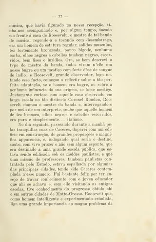 — 77 ~
musica, que havia figurado na nossa recepção, ti-
nha-nos acompanhado e, por algum tempo, tocado
em frente á casa de Koosevelt ; o mestre de tal banda
de musica, regendo-a e tocando com desembaraço,
era um homem de estatura regular, sólidos músculos,
tez fortemente bronzeada, pouco bigode, nenhuma
barba, olhos negros e cabellos também negros, escor-
ridos, bem lisos e luzidios. Ora, se bem descrevi o
typo do mestre da banda, todos viram n'elle um
nosso bugre ou um mestiço com forte dose de sangue
de Índio; e Roosevelt, grande observador, logo no-
tando esse facto, começou a reflectir sobre a tão per-
feita adaptação, se o homem era bugre, ou sobre a
nenhuma influencia da sua origem, se fosse mestiço.
Justamente curioso com aquelle caso observado em
larga escala no tão distincto Coronel Rondou, Roo-
sevelt chamou o mestre da banda e, interrogando-o
por meio de um interprete, soube que aquelle homem
de tez brônzea, olhos negros e cabellos escorridos,
era pura e simplesmente. . . italiano.
No dia seguinte, passeando durante a manhã pe-
las tranquillas ruas de Cáceres, daparei com um edi-
fício em construcção, de grandes proporções e magni-
fica apparencia, e, indagando qual seria o destino,
soube, com vivo prazer e não sem algum espanto, que
era destinado a uma grande escola publica, que es-
tava sendo edificada sob os moldes paulistas, e que
uma missão de professores, também paulistas con-
tratada pelo Estado, estava espalhada por algumas
das principaes cidades, tendo sido Cáceres contem-
plada n'esse numero. Fui bastante feliz por ter en-
sejo de travar conhecimento com o joven educador
que ahi se achava e, com elle visitando as antigas
escolas, tive conhecimento do progresso obtido ahi
e em outras cidades de Matto-G-rosso. Roosevelt que,
como homem intelligente e experimentado estadista,
liga uma grande importância ao magno problema da
 