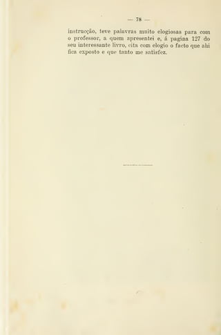 — 78
instruc^ão, teve palavras muito elogiosas para com
o professor, a quem apresentei e, á pagina 127 do
seu interessante livro, cita com elogio o facto que alii
fica exposto e que tanto me satisfez.
 