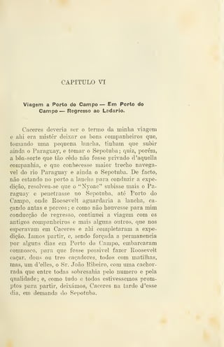 CAPITULO VI
Viagem a Porto do Campo — Em Porto do
Campo — Regresso ao Ladario.
Cáceres deveria ser o termo da minha viagem
e ahi era mister deixar os bons companheiros que,
tomando uma pequena lancha, tinham que subir
ainda o Paraguay, e tomar o Sepotuba; quiz, porém,
a bôa-sorte que tão cedo não fosse privado d'aquella
companhia, e que conhecesse maior trecho navegá-
vel do rio ParagTiay e ainda o Sepotuba. De facto,
não estando no porto a lancha para conduzir a expe-
dição, resolveu-se que o "Nyoac" subisse mais o Pa-
raguay e penetrasse no Sepotuba, até Porto do
Campo, onde Roosevelt aguardaria a lancha, ca-
çando antas e porcos ; e como não houvesse para mim
conducção de regresso, continuei a viagem com os
antigos companheiros e mais alguns outros, que nos
esperavam em Cáceres e ahi completaram a expe-
dição, íamos partir, e, sendo forçada a permanência
por alguns dias em Porto do Campo, embarcaram
comnosco, para que fosse possivel fazer Roosevelt
caçar, dous ou três caçadores, todos com matilhas,
mas, um d'elles, o Sr. João Ribeiro, com uma cachor-
rada que entre todas sobresahia pelo numero e pela
qualidade; e, como tudo e todos estivéssemos prom-
ptos para partir, deixámos, Cáceres na tarde d 'esse
dia, em demanda do Sepotuba.
 