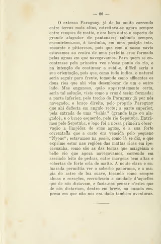 _. 80 —
O extenso Paragaiay, já de lia muito correndo
entre terras mais altas, estreitava-se agora sempre
entre renques de matto, e era bem outro o aspecto do
grande alagador de pantanaes; subindo sempre,
encontrámo-nos, á tardinha, em uma posição inte-
ressante e pittoresca, pois que com o nosso navio
estávamos ao centro de uma perfeita cruz formada
pelas aguas em que navegávamos. Para quem se en-
contrasse pela primeira vez n'esse ponto do rio, e
na intenção de continuar a subil-o, difScil seria a
sua orientação, pois que, como tudo indica, o natural
seria seguir para frente, tomando como affluentes os
dous rios que ahi vêm desembocar de um e outro
lado. Mas enganosa, quão apparentemente certa,
seria tal solução, visto como a cruz é assim formada
a parte inferior, pelo trecho do Paraguay já por nós
navegado; o braço direito, pelo próprio Paraguay
que ahi deflecta em angulo recto; a parte superior,
pela entrada de uma "bahia" (grande lago ou ala-
gado) ; e o braço esquerdo, pelo rio Sepotuba. Entrá-
mos pelo Sepotuba, e logo foi a nossa primeira obser-
vação a limpidez de suas aguas, e a sua forte
correntaSa que a custo era vencida pelo pequeno
"Nyoac"; estávamos na poam, como lá se diz, e que
exprime estar nas regiões das mattas ricas em ipe-
cacuanha, como são as das terras que margeiam o
bello rio que agora navegávamos, correndo em
asseiado leito de pedras, entre margens bem altas e
cobertas de forte orla de matto. A noute clara e en-
luarada permittia ver o soberbo panorama, e a ma-
gia do astro de luz suave, tocando como sempre
almas e corações, recrudescia a saudade d'aquelles
que de nós distavam, e fazia-nos pensar n 'estes que
de nós distariam, dentro em breve, na ousada em-
presa em que não nos era dado também aventurar.
 