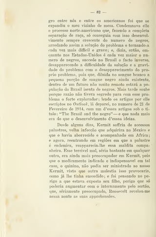 — 82 —
gro entre nós e entre os americanos foi que se
expandiu o meu vizinho de mesa. Condemnava elle
o processo norte-americano que, fazendo a completa
separação de raça, só conseguia com isso desenvol-
vimento sempre crescente do numero de negros,
arredando assim a solução do problema e tornando-a
cada vez mais difficil e grave; e, dizia, então, em-
quanto nos Eptados-Unidos é cada vez maior o nu-
mero de negros, succede no Brasil o facto inverso,
desapparecendo a difficuldade da solução e a gravi-
dade do problema com o desapparecimento do pró-
prio problema, pois que, diluida no sangue branco a
pequena porção de sangue negro ainda existente,
dentro de um futuro não muito remoto estará a po-
pulação do Brasil isenta de negros. Mais tarde soube
porque razão não tivera segredo para com esse pro-
blema o forte explorador; lendo os artigos por elle
escriptos no Outlook, lá deparei, no numero de 21 de
Fevereiro de 1914, com um d 'esses artigos sob o ti-
tulo: "The Brasil and the negro" — e que nada mais
era do que o desenvolvimento d 'essas ideias.
Desde alguns dias, Kermit soffria de accessos
palustres, velha infecção que adquirira no México e
que o havia aborrecido e acompanhado em Africa;
e agora, reentrando em regiões em que a palustre
é endémica, reapparecia-lhe essa maldita compa-
nheira. Esse terrível mal, sério bastante em qualquer
outro, era ainda mais preoccupador em Kermit, pois
que o medicamento indicado e indispensável em tal
caso, o quinino, não podia ser ministrado ao nosso
Kermit, visto que outra moléstia isso provocaria,
como já lhe tinha succedido; e foi pensando no pe-
rigo a que estava exposto seu filho, perigo que só
poderia augmentar com o internamento pelo sertão,
que, seriamente preoccupado, Roosevelt revelou-me
nessa noute as suas appreheusões.
 