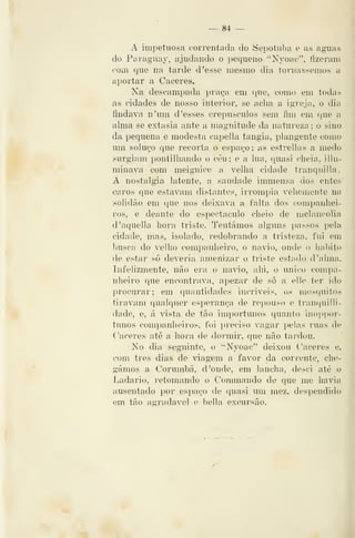 — 84 —
A impetuosa correntada do Sepotiiba e as aguas
do Paraguay, ajudando o pequeno "Nyoae", íizerani
com que na tarde d 'esse mesmo dia tornássemos a
aportar a Cáceres.
Na descampada i)raça em que, como em todas
as cidades de nosso interior, se acha a igreja, o dia
findava n'um d'esses crepúsculos sem fim em que a
alma se extasia ante a magnitude da natureza ; o sino
da pequena e modesta capella tangia, plangente como
um soluço que recorta o espaço; as estrellas a medo
surgiam pontilhando o céu; e a lua, quasi cheia, illu-
minava com meiguice a velha cidade tranquilla
A nostalgia latente, a saudade immensa dos entes
caros que estavam distantes, irrompia vehemente na
solidão em que nos deixava a falta dos companhei-
ros, e deante do espectáculo cheio de melancolia
d'aquella hora triste. Tentámos alguns passos pela
cidade, mas, isolado, redobrando a tristeza, fui em
busca do velho companheiro, o navio, onde o habito
de estar só deveria amenizar o triste estado d'alma.
Infelizmente, não era o navio, alii, o único compa-
nheiro que encontrava, apezar de só a elle ter ido
procurar; em quantidades incríveis, os mosquitos
tiravam qualquer esperança de repouso e tranquilli-
dade, e, á vista de tão importunos quanto inoppor-
tunos companheiros, foi ])reciso vagar pelas ruas de
Cáceres até a hora de dormir, que não tardou.
No dia seguinte, o "Nyoac" deixou Cáceres e,
com três dias de viagem a favor da corrente, che-
gámos a Corumbá, d 'onde, em lancha, desci até o
Ladario, retomando o Commaudo de que me havia
ausentado por espaço de ([uasi um mez, despendido
em tão agradável e bella excursão.
 