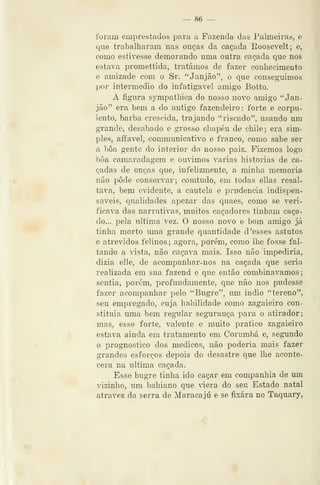 — 86 —
foram emprestados para a Fazenda das Palmeiras, e
que trabalharam nas onças da caçada Eoosevelt; e,
como estivesse demorando uma outra caçada que nos
estava promettida, tratámos de fazer conhecimento
e amizade com o Sr. "Janjão", o que conseguimos
por intermédio do infatigável amigo Botto.
A figura sympathica do nosso novo amigo " Jan-
jão" era bem a do antigo fazendeiro : forte e corpu-
lento, barba crescida, trajando "riscado", usando mn
grande, desabado e grosso chapéu de chile; era sim-
ples, affavel, communicativo e franco, como sabe ser
a bôa gente do interior do nosso paiz. Fizemos logo
bôa camaradagem e ornámos varias historias de ca-
çadas de onças que, infelizmente, a minha memoria
não pôde conservar; comtudo, em todas ellas resal-
tava, bem evidente, a cautela e prudência indispen-
sáveis, qualidades apezar das quaes, como se veri-
ficava das narrativas, muitos caçadores tinham caça-
do... pela ultima vez. O nosso novo e bom amigo já
tinha morto luna grande quantidade d 'esses astutos
e atrevidos felinos ; agora, porém, como lhe fosse fal-
tando a vista, não caçava mais. Isso não impediria,
dizia elle, de acompanhar-nos na caçada que seria
realizada em sua fazend e que então combinávamos;
sentia, porém, profundamente, que não nos pudesse
fazer acompanhar pelo "Bugre", um indio "tereno",
seu empregado, cuja habilidade como zagaieiro con-
stituía uma bem regiilar segurança para o atirador;
mas, esse forte, valente e muito pratico zagaieiro
estava ainda em tratamento em Corumbá e, segundo
o prognostico dos médicos, não poderia mais fazer
grandes esforços depois do desastre que lhe aconte-
cera na ultima caçada.
Esse bugre tinha ido caçar em companhia de um
vizinho, um bahiano que 'iera do seu Estado natal
atravez da serra de Maracajú e se fixara no Taquary,
 