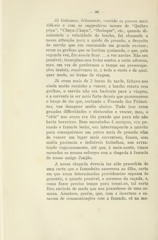 — 90 —
Já tínhamos, felizmente, vencido os passos mais
difficeis e com os suggestivos nomes de "Quebra
popa", "Chupa-Chupa", "Bodoque", etc, quando di-
minuindo a velocidade da lancha, foi chamada a
nossa atteução para a queda da pressão, a despeito
do carvão que era consumido em grande excesso;
eram as grelhas que se ha^-iam queimado, o que, pela
segunda vez, far-nos-ia ficar. . . a ver navios. Não era
possível; insurgimo-nos todos contra a sorte adversa,
mas, em vez de perdermos o tempo em preoccupa-
ções inúteis, resolvemos ir, a todo o custo e de qual-
quer modo, ao termo da viagem.
Já eram mais de 3 horas da tarde, faltava-nos
ainda muito caminho a vencer, a lancha estava sem
grelhas, o carvão não era bastante para a viagem,
e a corrente ia ser mais forte depois que passássemos
o braço de rio que, cortando a Fazenda das Palmei-
ras, vae desaguar muito abaixo. Tudo isso eram
grandes difficuldades e obstáculos a vencer, mas, a
"sede" nas ouças era tão grande que para nós não
havia barreiras. Bem encostados á margem, ora pa-
rando e fazendo lenha, ora interrompendo a marcha
para conseguirmos um pouco mais de pressão afim
de vencer um lugar mais correntoso, fomos, com
muita paciência e indizíveis trabalhos, nos arras-
tando vagarosamente, até que, á meia-noute, vimos
coroados os nossos esforços com a chegada á fazenda
do nosso amigo Janjão.
A nossa chegada deveria ter sido ' precedida de
uma carta que o fazendeiro escrevera ao filho, carta
em que eram determinadas providencias capazes de
garantir, o quanto possível, o successo da caçada, e,
como fosse preciso tempo para tomal-as, tal carta
fora enviada de modo que nos precedesse de uma se-
mana. Acontece, porém, que, com a incerteza e es-
cassez de communicações com a fazenda, só na ma-
 