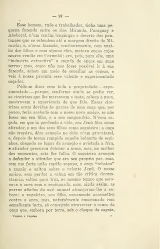 — 97 —
Esse homem, rnde e trabalhador, tinha uma pe-
quena fazenda entre os rios Miranda, Paraguay e
Abóbora], n'um ccnfm longinquo e deserto dos pan-
tanaes que se estendem até a margem direita do Mi-
randa; e, n'essa fazenda, constantemente, com auxi-
lio dos filhos e com alguns cães, matava onças cujos
couros vendia em Corumbá; era, pois, para elle, uma
"industria extractiva" a caçada de onças em suas
terras; mas, como não nos fosse possivel ir á sua
fazenda, achou um meio de conciliar as cousas, e
veio á nossa procura esse valente e experimentado
caçador.
Póde-se dizer com toda a propriedade —expe-
rimentado —porque, conforme ainda se podia ver,
as cicatrizes que lhe marcavam a testa, cabeça e nuca,
mostravam a experiência de que falo. Essas cica-
trizes eram devidas ás garras de uma onça que, por
pouco, teria acabado com o nosso novo amigo, se não
fosse um seu filho, e o seu sangue-frio. N'essa ca-
çada, em que ia perdendo a viáR, seu Jenú fora como
atirador, e um dos seus filhos como zagaieiro ; a onça
não trepara, dera acuação no chão n'um gravatazal,
e, depois de terem rompido aquelle baluarte de espi-
nhos, chegado ao lugar da acuação e avistada a fera,
o atirador procurou detonar a arma, mas, no melhor
dos momentos, esta lhe falha. O zagaieiro avançou
a defender o atirador que era seu próprio pae, mas,
com um forte quão rápido sopapo, a onça "rebateu"
a zagaia e saltou sobre o valente Jenú. O nosso
amigo, sem perder a calma em tão critica circum-
stancia, saltou para traz, ao mesmo tempo que esco-
rava a onça com a espingarda, mas, ainda assim, as
garras afiadas do ágil animal alcançaram-lhe a ca-
beça ; o zagaieiro, seu filho, novamente arremetteu
contra a onça, mas, naturalmente emocionado com
semelhante lucta, só conseguiu atravessar o couro da
onça que, embora por terra, sob o choque da zagaia,
Viagens e Caçadas 7
 