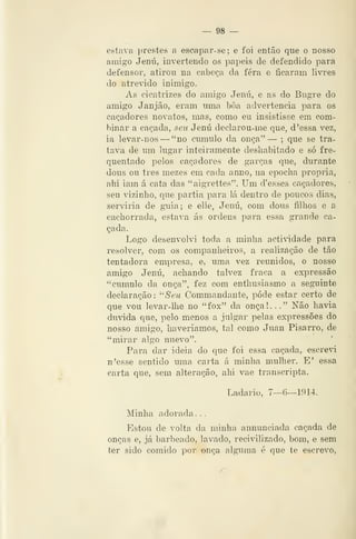 — 98 —
estava prestes a escapar-se; e foi então que o nosso
amigo Jenú, invertendo os papeis de defendido para
defensor, atirou na cabeça da fera e ficaram livres
do atrevido inimigo.
As cicatrizes do amigo Jenú, e as do Bugre do
amigo Janjão, eram uma boa advertência para os
caçadores novatos, mas, como eu insistisse em com-
binar a caçada, seu Jenú declarou-me que, d 'essa vez,
ia levar-nos —"no cumulo da. onça" — ;
que se tra-
tava de um lugar inteiramente desliabitado e só fre-
quentado pelos caçadores de garças que, durante
dous ou três mezes em cada anno, na epoclia própria,
ahi iam á cata das "aigrettes". Um d'esses caçadores,
seu vizinho, que partia para lá dentro de poucos dias,
serviria de guia; e elle, Jenú, com dous filhos e a
cachorrada, estava ás ordens para essa grande ca-
çada.
Logo desenvolvi toda a minha actividade para
resolver, com os companheiros, a realização de tão
tentadora empresa, e, uma vez reunidos, o nosso
amigo Jenú, achando talvez fraca a expressão
"cumulo da onça", fez com enthusiasmo a seguinte
declaração: ^'Seu Commandante, pôde estar certo de
que vou levar-lhe no "fox" da onça!. .
." Não havia
duvida que, pelo menos a julgar pelas expressões do
nosso amigo, haveríamos, tal como Juan Pisarro, de
"mirar algo nuevo".
Para dar ideia do que foi essa caçada, escreà
n'esse sentido uma carta á minha mulher. E' essa
carta que, sem alteração, ahi vae transcripta.
Ladario, 7—6—1914.
Minha adorada. .
Estou de volta da minha annunçiada caçada de
onças e, já barbeado, lavado, reeivilizado, bom, e sem
ter sido comido por onça alguma é que te escrevo,
 