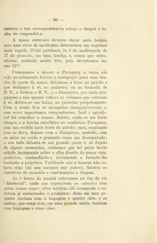 — 9& —
embora a tua correspondência esteja a chegar e te-
nha de respondel-a.
A nossa excursão deveria durar mais tempo,
mas uma série de incidentes determinou um regresso
mais rápido. D'alii partimos, ás 2 da madrugada de
27 do passado, em uma lancha, e, cousa que estra-
nharás, sentindo muito frio, pois deveriamos ter
uns 12°!
Começámos a descer o Parag-uay e, como ahi
seja grandemente franca a navegação para uma lan-
cha do porte da nossa, deixámos o leme ao patrão e
nos deitámos á ré, no paineiro, eu na bancada de
B. B., o Nelson a B. E., e o Junqueira, por mais pre-
guiçoso e não querer retirar os volumes que estavam
á ré, deitou-se em baixo, no paineiro propriamente.
Com a noute fria os mosquitos desappareceram e,
sem esses importunos companheiros, fácil e agradá-
vel foi conciliar o somno. Súbito, sente-se um forte
choque, e a lancha encalhara no caudaloso Paraguay,
com um cochilo mais forte do patrão; mas, emquanto
isso se dava, deparo com o Junqueira, sentado, com
as mãos no rosto e gemendo como um desesperado;
a seu lado.debatia-se um grande peixe e, só depois
de alguns momentos, soubemos que tal peixe havia
cabido justamente sobre o olho direito do nosso com-
panheiro, contundindo-o fortemente e ferindo-lhe
bastante a pálpebra. Verificado que o homem não es-
tava cego (do que escapou por pouco), fizemos os
curativos de occasião e continuámos a viagem.
As 8 horas da manhã estávamos na foz do rio
"Aboboral", onde nos esperavam os caboclos com
quem iamos caçar; elles haviam alli acampado e es-
tavam já embarcados e promptos: dous em uma pe-
quena chalana com a bagagem e quatro cães, e os
outros, que eram três, em uma grande canoa, também
<'om bagagem e cinco cães.
 
