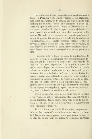 — 100 —
Recebidos os novos companheiros, continuámos a
descer o Paraguay até encontrarmos o rio Miranda,
pelo qual entrámos, ás 9 horas; um dos homens que
vinham na chalana, único que conhecia a zona de-
serta em que iamos cíiçar, tomou a direcção da lan-
cha como pratico do rio e, após teimos deixado al-
gum carvão depositado em uma das margens, subi-
mos o Miitinda até o auoutecer, quando parámos á
busca de pouso. Só quando o rio está muito cheio, ou
em embarcações de muito pequeno calado, é que se
navega á noute n'esse rio; em condições normaes, os
seus bancos movediços e inconstantes posições de ca-
naes fazem com que a navegação se torne penosa e
difficil.
O pessoal estava todo fatigado da madrugada da
véspera; assim, a madrugada que tencionávamos fa-
zer, deixando o primeiro pouso foi madrugada de
lagarto. Partimos depois de 7 da manhã, e cerca de
meia hora depois estávamos encalhados no mais
baixo trecho do Miranda, entre a sua foz e a do Aqui-
dauana ; foi um trabalho infernal em que todos to-
mámos parte, uns saltando á agua para suspender e
empurrar a lancha, outros de varas ao peito a afas-
tar um ou outro extremo da embarcação, e, final-
mente, todos alando um cabo que se passou para uma
das margens, conseguimos, após três horas de traba-
lho, safar a lancha e continuar rio acima.
Desde a véspera que, pelas margens, os jacarés
e capivaras, aquelles principalmente, iam soffrendo a
nossa fuzilaria, fraca aliás, pois, com sentido na ca-
çada de onças, só n'isso ])ensavamos e anciavamos
pelo primeiro encontro.
Já a'istámos a serra da Badoquena, longe e azu-
lada no horizonte d'aquelle immenso oceano verde e,
ás 3 horas da tarde, passávamos por junto do morro
do Azeite, na margem esquerda do Miranda, Íngreme
 