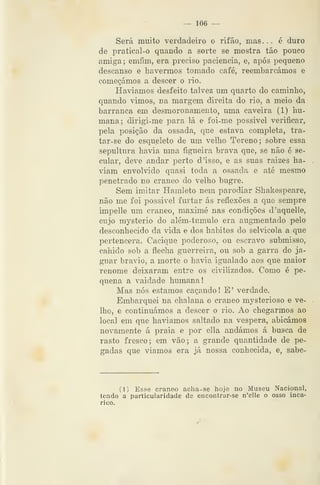 — 106 —
Será muito verdadeiro o rifão, mas... é duro
de pratical-o quando a sorte se mostra tão pouco
amiga ; emfim, era preciso paciência, e, após pequeno
descanso e havermos tomado café, reembarcámos e
começámos a descer o rio.
Haviamos desfeito talvez um quarto do caminho,
quando vimos, na margem direita do rio, a meio da
barranca em desmoronamento, uma caveira (1) Im-
mana; dirigi-me para lá e foi-me possivel verificar,
pela posição da ossada, que estava completa, tra-
tar-se do esqueleto de um velho Tereno; sobre essa
sepultura havia uma figueira brava que, se não 6 se-
cular, deve andar perto d'isso, e as suas raizes ha-
viam envolvido quasi toda a ossada e até mesmo
penetrado no craneo do velho bugre.
Sem imitar Hamleto nem parodiar Shakespeare,
não me foi possivel furtar ás reflexões a que sempre
impelle um craneo, maximé nas condições d'aquelle,
cujo mysterio do além-tumulo era augmentado pelo
desconhecido da vida e dos hábitos do selvicola a que
pertencera. Cacique poderoso, ou escravo submisso,
cabido sob a flecha guerreira, ou sob a garra do ja-
guar bravio, a morte o havia igualado aos que maior
renome deixaram entre os civilizados. Como é pe-
quena a vaidade humana!
Mas nós estamos caçando 1 E' verdade.
Embarquei na chalana o craneo mysterioso e ve-
lho, e continuámos a descer o rio. Ao chegarmos ao
local em que haviamos saltado na véspera, abicámos
novamente á praia e por ella andámos á busca de
rasto fresco; em vão; a grande quantidade de pe-
gadas que viamos era já nossa conhecida, e, sabe-
(1) Esse craneo acha-se hoje no Museu Nacional,
lendo a particularidade de encontrar-se n'elle o osso inca-
rico.
 