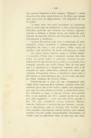 — 110 —
dos nossos valorosos e fieis amigos. "Rompe", o mais
franzino dos cães, approximou-se da fera, mas pagou
caro fesse acto de imprudência : foi degolado de um
só golpe.
A Onça cada vez mais arrastava os zagaieiros
para o mais sujo do bamburro. e elles gritavam pelo
atirador, pedindo que atirasse na cabeça; approxi-
mei-me e detonei a minha arma, por baixo da arti-
culação do maxilar direito, em direcção á nuca, e foi
instantâneo o resultado.
Apezar de contrariado com a pichotada do com-
panheiro, vinha satisfeito e enthusiasmado com a
grandeza da scena a que assistira, vellio sonho de
caçador cuja realidade de muito ultrapassou o ideal.
As onças menos bravas, como a "malha larga"
e a mestiça d 'esta com o canguçu, correm dos cães
como, em geral, todos os animaes; trepam na pri-
meira arvore que encontram a geito, e, a própria onça
cangTiçú, quando em capão limpo, fora do seu meio
que é o pantanal e o bamburro, também sobe e dá
acuação no páu; entretanto, estando nos sitios que
costuma frequentar, busca o bamburro mais sujo e
ahi espera os seus inimigos que, em tal caso, saò mui-
tas vezes âctimas do temivel felino.
'Contavam-me o caso -de um .estrangeiro que,
vindo caç^r onça *em uma fazenda,- insistiu com^o^fa-
zeíideiro para que u não fizesse seguii" pelo zagaieiro,
pois que era mna desnecessidade; o fazendeiro insis-
tiu, acharam a onça, o homem atirou,, mas grande
fora o seu espanto ao vêr o animal morto aos seus
pés, pelo zagaieiro... pois que elle havia errado o
tiro. Eu não acreditava n'essa historia. Relata-
vam-me historias e mostravam-me homens, zagaiei-
ros e atiradores, que já hadam sido feridos pela
onça acuada; citavam-me outros mortos pelo animal
acuado, e eu não podia comprehender. Realmente, só
vendo 6 que se pode fazrer ideia do que seja uma onçíi
 