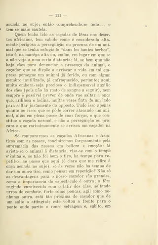 — 111 —
acuada no sujo; então comprehende-se tudo... e
tem-se mais cautela.
Quem tenha lido as caçadas de féras nos deser-
tos africanos, tem sabido como é considerada alta-
mente perigosa a persegTiição ou procura de um ani-
mal que se tenlia refugiado "dans les hautes herbes",
isto é, na macéga alta ou, emfim, em lugar em que se
o não veja a uma certa distancia ; lá, se bem que não
haja cães para denunciar a presença do animal, o
caçador que se dispõe a arriscar a vida em tal em-
presa persegue um animal já ferido, ou com algum
membro inutilizado, já enfraquecido, portanto; aqui,
muito embora. seja precioso o indispensável auxilio
dos cães (pois não ha rasto de sangue a seguir), nem
senjpre é possivel prever de onde vae saltar a onça
que, ardilosa e ladina, muitas vezes finta de um lado
para saltar justamente do opposto. Tudo isso apenas
quanto ao risco que se pôde correr atacando um ani-
mal, aliás em plena posse de suas forcas, o que con-
stitue a caçada normal, e não a perseguição ou pro-
cura a que rarissimamente se arrisca um caçador na
Africa.
Se compararmos as caçadas Africanas e Asiá-
ticas com as nossas, concluiremos forçosamente pela
supremacia das nossas ém bellezâ e emoção: lá
avista-se o animal á distancia, visa-se com o tempo
c calma e, se não foi bom ó tiro, ha tempo para re-
petil-o; ao passo que aqui (é claro que me refiro á
onça acuada no sujo), se ás vezes não ha tempo de
dar um único tiro, como pensar em repetição? Não só
as desvantagens para o nosso caçador são grandes,
como a importância do espectáculo é outra: a fera
rugindo enraivecida com o latir dos cães, soltando
urros de combate, forte como poucas, ágil como ne-
nhuma outra, está tão próxima do caçador que de
um salto o attingirá; este voltou a frente para o
ponto onde partiu ò ronco selvagem e, súbito, em
 