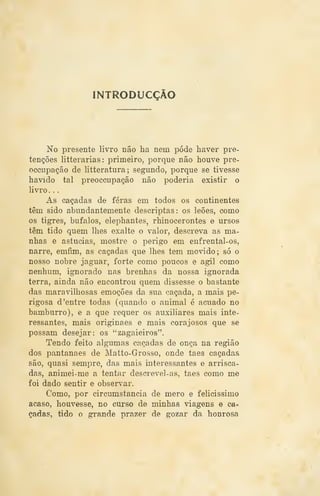INTRODUCÇÃO
No presente livro não ha nem pôde haver pre-
tenções litterarias: primeiro, porque não houve pre-
occupação de litteratura; segundo, porque se tivesse
havido tal preoccupação não poderia existir o
livro . .
As caçadas de feras em todos os continentes
têm sido abundantemente descriptas: os leões, como
os tigres, búfalos, elephantes, rhinocerontes e ursos
têm tido quem lhes exalte o valor, descreva as ma-
nhas e astúcias, mostre o perigo em enfrental-os,
narre, emfim, as caçadas que lhes tem movido; só o
nosso nobre jaguar, forte como poucos e ágil como
nenhum, ignorado nas brenhas da nossa ignorada
terra, ainda não encontrou quem dissesse o bastante
das maravilhosas emoções da sua caçada, a mais pe-
rigosa d 'entre todas (quando o animal é acuado no
bamburro), e a que requer os auxiliares mais inte-
ressantes, mais originaes e mais corajosos que se
possam desejar: os "zagaieiros".
Tendo feito algumas caçadas de onça na região
dos pantanaes de Matto-Grosso, onde taes caçadas
são, quasi sempre, das mais interessantes e arrisca-
das, animei-me a tentar descrevel-as, taes como me
foi dado sentir e observar.
Como, por circumstancia de mero e felicíssimo
acaso, houvesse, no curso de minhas viagens e ca-
çadas, tido o grande prazer de gozar da honrosa
 