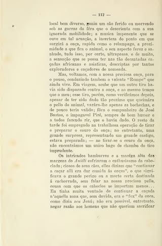 -= 112 -^
local bem diverso, ^aniu um cão ferido ou morrendo
fiob as garras da fera que o desorienta com a sua
ignorada mobilidade; a musica imponente que se
ouve em tal acuação, a incerteza do ponto em que
surgirá a onça, rápida como o relâmpago, a proxi-
midade a que fica o animal, o seu aspecto feroz e sa-
nhudo, tudo isso, por certo, ultrapassa e de muito,
a sensação que se possa ter nas tão decantadas ca-
çadas africanas e asiáticas, descriptas por tantos
exploradores e caçadores de nomeada.
Mas, voltamos, com a nossa preciosa onça, para
o pouso, conduzindo também o valente "Rompe" que
ainda vive. Em ^dagem, soube que um outro tiro ha-
via sido disparado contra a onça, e ao mesmo tempo
que o meu ; esse tiro, porém, como verificámos depois,
apezar de ter sido dado tão próximo que queimara
o pello do animal, varára-lhe apenas as bochechas, e
de pouco teria valido; fora o companheiro de José
Bastos, o impagável Pire, sempre de bom humor e
a todos fazendo rir, que o havia dado. O resto da
tarde foi empregado na trabalhosa operação de tirar
e preparar o couro da onça; no entretanto, uma
grande surpresa, representando um grande castigo,
estava preparada ; — ao tirar-se o couro da onça,
não encontrámos um único bago de chumbo do tiro
imprudente.
Os intricados bamburros e a niacéga alta das
margens do Ayiiáli esfriaram o enthusiasmo da cabo-
clada; ciosos de seus cães, elles diziam que ''continuar
a caçar alli era dar comida ás onças", o que signi-
ficava o grande perigo ou a morte certa destinada
á cachorrada, sem falar na nossa preciosa pelle,
cousa com que os caboclos se importam menos...
Eu tinha muita vontade de continuar a caçada
n'aquella zona que, sem duvida, era o "fox" da onça,
como dizia seu Jenú; não era possível, entretanto,
negar razão aos homens que não queriam sacrificar
 