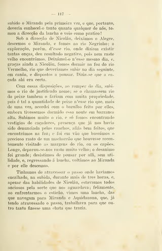 - 117 —
subido o Miranda pela primeira vez, e que, portanto,
deveria conliecel-o tanto quanto qualquer de nós, to-
mou a direcção da lancha e veio como pratico
Sob a direcção de Nicolau, deixámos o Alegre,
descemos o Miranda, e fomos ao rio Negrinho; a
exploração, porém, d 'esse rio, onde diziam existir
tantas onças, deu resultado negativo, pois nem rasto
velho encontrámos. Deixámol-o n'esse mesmo dia, e,
graças ainda a Nicolau, fomos donuir na foz do rio
Vermelho, rio que deveríamos subir no dia seguinte,
em canoa, e dispostos a pousar. Dizia-se que a ca-
çada ahi era certa.
Com essas di.sposições, ao romper do dia, subi-
mos o rio de justificado nome; se o chamassem rio
do peixe também o fariam com muita propriedade,
pois c tal a quantidade de peixe n'esse rio que, mais
de uma vez, acordei com o l^arulho feito por ellet?,
embora tivéssemos dormido essa noute em l)arranca
alta. Subimos muito o rio, e só fomos encontrando
vestígios de caçadores, presença que já nos havia
sido denunciada pelos ranchos, aliás bem feitos, que
encontrámos na foz; e foi em vão que buscámos o
precioso rasto de um macharrão que houvesse recen-
temente ^^sitado as margens do rio, ou os capões.
Longe, deparou-se-nos rasto muito velho ; o desanimo
foi grande; desistimos de pousar por alli, sem uti-
lidade, e, regressando á lancha, voltámos ao Miranda
e por elle descemos.
Tinhamos de atravessar o passo onde havíamos
encalhado, na subida, durante mais de três horas, e,
apezar das habilidades de Nicolau, estávamos todos
anciosos j^ela sorte que nos aguardava; felizmente,
ao enfrentarmos o estirão, vimos uma lancha, das
que navegam para Miranda e Aquidauana, que, já
tendo atravessado o passo, trabalhava para que ou-
tro tanto fizesse uma chata que trazia.
 