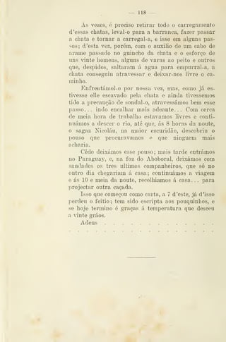 — 118 —
Ás vezes, é preciso retirar todo o carregamento
d 'essas chatas, leval-o para a barranca, fazer passar
a chata e tornar a carregal-a, e isso em alguns pas-
sos; d 'esta vez, porém, com o auxilio de um cabo de
arame passado no guincho da chata e o esforço de
uns vinte homens, algims de varas ao peito e outros
que, despidos, saltaram á agua para empurral-a, a
chata conseguiu atravessar e deixar-nos livre o ca-
minho.
Enfrentámol-o por nossa vez, mas, como já es-
tivesse elle escavado pela chata e ainda tivéssemos
tido a precaução de sondal-o, atravessámos bem esse
passo... indo encalhar mais adeante... Com cerca
de meia hora de trabalho estávamos livres e conti-
nuámos a descer o rio, até que, ás 8 horas da noute,
o sagaz Nicolau, na maior escuridão, descobriu o
pouso que procurávamos e que ninguém mais
acharia.
Cedo deixámos esse pouso; mais tarde entrámos
no Paraguay, e, na foz do Aboboral, deixámos com
saudades os três últimos companheiros, que só no
outro dia chegariam á casa; continuámos a viagem
e ás 10 e meia da noute, recolhíamos á casa. . . para
projectar outra caçada.
Isso que começou como carta, a 7 d 'este, já d 'isso
perdeu o feitio; tem sido escripta aos pouquinhos, e
se hoje termino é graças á temperatura que desceu
a vinte gráos.
Adeus
 