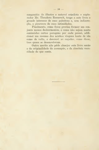 — 10 —
companhia do illustre e notável estadista e explo-
rador Mr. Theodoro Roosevelt, trago a este livro o
grande interesse de suas palestras e, sem indiscre-
ção, o picaresco de suas intimidades.
Finalmente, como fosse preciso formar um con-
junto menos desliarmonico, e como não sejam muito
conhecidas certas paragens por onde passei, addi-
cionei um resumo das minhas viagens tanto de ida
como de volta, e descrevi as caçadas, como disse,
taes quaes se desenrolaram.
Outro mérito não pode almejar este livro senão
o da originalidade do assumpto, e da absoluta vera-
cidade do que conta.
 