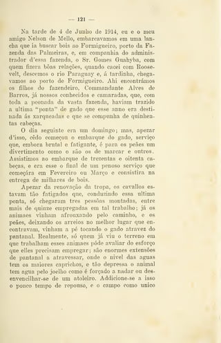 — 121 —
Na tarde de 4 de Junho de 191é, eu e o meu
amigo Nelson de Mello, embarcávamos em uma lan-
cha que ia buscar bois ao Formigueiro, porto da Fa-
zenda das Palmeiras, e, em companhia do adminis-
trador d 'essa fazenda, o Sr. Gomes Guahyba, com
quem fizera boas relações, quando cacei com Roose-
velt, descemos o rio Paraguay e, á tardinha, chegá-
vamos ao porto de Formigueiro. Ahi encontrámos
os filhos do fazendeiro, Commandante Alves de
Barros, já nossos conhecidos e camaradas, que, com
toda a peonada da vasta fazenda, haviam trazido
a ultima "ponta" de gado que esse anno era desti-
nada ás xarqueadas e que se compunha de quinhen-
tas cabeças.
O dia seguinte era um domingo; mas, apezar
d 'isso, cedo começou o embarque do gado, serviço
que, embora brutal e fatigante, é para os peães um
divertimento como o são os de marcar e outros.
Assistimos ao embarque de trezentas e oitenta ca-
beças, e era esse o final de um penoso serviço que
começara em Fevereiro ou Março e consistira na
entrega de milhares de bois.
Apezar da renovação da tropa, os cavallos es-
tavam tão fatigados que, conduzindo essa ultima
ponta, só chegaram três pessoas montadas, entre
mais de quinze empregadas em tal trabalho; já os
animaes vinham afrouxando pelo caminho, e os
peães, deixando os arreios no melhor lugar que en-
contravam, vinham a pé tocando o gado atravez do
pantanal. Realmente, só quem já viu o terreno em
que trabalham esses animaes pôde avaliar do esforço
que elles precisam empregar; são enormes extensões
de pantanal a atravessar, onde o nivel das aguas
tem os maiores caprichos, e tão depressa o animal
tem agua pelo joelho como é forçado a nadar ou des-
envencilhar-se de um atoleiro. Addicione-se a isso
o pouco tempo de repouso, e o campo como único
 
