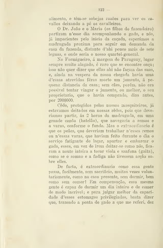 — 122 —
alimento, e têm-se sobejas razões para ver os ca-
vallos deixando a pé os cavalleiros.
O Dr. João e o Mário (os filhos do fazendeiro)
partiram n'esse dia acompanhando o gado, e nós,
já impacientes pelo inicio da caçada, esperámos a
madrugada próxima para seguir em demanda da
casa da fazenda, distante d'ahi pouco mais de sete
léguas, e onde seria o nosso quartel-general.
No Formigueiro, á margem do Paraguay, lugar
sempre muito alagado, é raro que se encontre onça;
isso não quer dizer que ellas ahi não façam das suas,
e, ainda na véspera da nossa chegada havia uma
d'essas atre'idas feras morto um jumento, á pe-
quena distancia da casa; sem cães, porém, não era
possivel tentar vingar o jumento, ou melhor, o seu
proprietário, que o havia comprado, dias antes,
por 200$000.
Cedo, protegidos pelos nossos mosquiteiros, já
estávamos deitados em nossas redes, pois que deve-
riamos partir, ás 2 horas da madrugada, em uma
grande canoa (batelão), que navegaria a remos e
a varas, conforme o fundo. Mas o extraordinário é
que os peães, que deveriam trabalhar n 'esses remos
ou n 'essas varas, ciue haviam feito durante o dia o
serviço fatigante de laçar, apartar e embarcar o
gado, esses, em vez de irem deitar-se como nós, fica-
ram a noute inteira a tocar viola e sanfona (gaita),
como se o somno e a fadiga não tivessem ac^ão so-
bre elles.
De facto, é extraordinário como essa gente
passa, facilmente, sem sacrifício, muitas vezes volun-
tariamente, como no caso presente, sem dormir, bem
como sem comer! Em compensação, essa mesma
gente é capaz de dormir um dia inteiro e de comer
de modo incrível ; e para julgar melhor da capaci-
dade d 'esses estômagos privilegiados, basta dizer
que, trazendo a ponta de gado a que me referi, dez
 