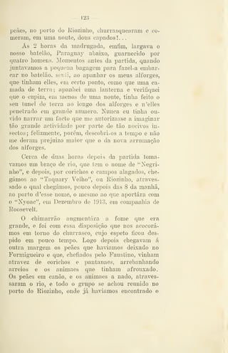 — 123
peães, no porto do Eioziuho, churrasquearam e co-
meram, em uma noute, dous capados ! . .
Ás 2 horas da madrugada, emíim, largava o
nosso batelão, Paraguay abaixo, guarnecido por
quatro homens. Momentos antes da partida, quando
juntávamos a pequena bagagem para fazel-a embar-
car no batelão, senti, ao apanhar os meus alforges,
que tinham elles, em certo ponto, como que uma ca-
mada de terra ; apanhei uma lanterna e verifiquei
que o cupim, em menos de uma noute, tinha feito o
seu túnel de terra ao longo dos alforges e n 'elles
penetrado em grande numero. Nunca eu tinha ou-
vido narrar um facto que me autorizasse a imaginar
tão grande actividade por parte de tão nocivos in-
sectos ; felizmente, porém, descobri-os a tempo e não
me deram prejuízo maior que o da nova arrumação
dos alforges.
Cerca de duas horas depois da partida tomá-
vamos um braço de rio, que tem o nome de "Negri-
nho", e depois, por corichos e campos alagados, che-
gámos ao "Taquary Velho", ou Eiozinho, atraves-
sado o qual chegámos, pouco depois das 8 da manha,
ao porto d 'esse nome, o mesmo ao que aportara com
o "Nyoac", em Dezembro de 1913, em companhia de
Roosevelt.
O chimarrão auginentára a fome que era
grande, e foi com essa disposição que nos acocorá-
mos em torno do churrasco, cujo espeto ficou des-
pido em pouco tempo. Logo depois chegavam á
outra margem os peães que havíamos deixado no
Formigueiro e que, chefiados pelo Faustino, vinham
atravez de corichos e pantanaes, arrebanhando
arreios e os animaes que tinham afrouxado.
Os peães em canoa, e os animaes a nado, atraves-
saram o rio, e todo o grupo se achou reunido no
porto do Riozinho, onde já havíamos encontrado o
 