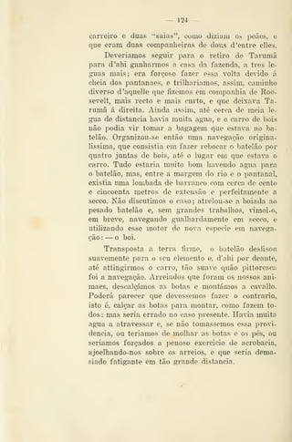 — 124 —
carreiro e duas "saias", como diziam os peães, e
que eram duas companheiras de dous d 'entre elles.
Deveriamos seguir para o retiro de Tarumã
para d'ahi ganharmos a casa da fazenda, a três lé-
guas mais; era forçoso fazer essa volta devido á
cheia dos pantanaes, e trilhariamos, assim, caminho
diverso d'aquelle que fizemos em companhia de Roo-
sevelt, mais recto e mais curto, e que deixava Ta-
rumã á direita. Ainda assim, até cerca de meia lé-
gua de distancia haWa muita agua, e o carro de bois
não podia vir tomar a bagagem que estava no ba-
telão. Organizou-se então uma navegação origina-
lissima, que consistia em fazer rebocar o batelão por
quatro juntas de bois, até o lugar em que estava o
carro. Tudo estaria muito bom havendo agua. para
o batelão, mas, entre a margem do rio e o pantanal,
existia uma lombada de barranco com cerca de cento
e cincoenta metros de extensão e perfeitamente a
secco. Não discutimos o caso; atrelou-se a boiada ao
pesado batelão e, sem grandes trabalhos, ãmol-o,
em breve, navegando gualhardamente em secco, e
utilizando esse motor de nova espécie em navega-
ção : — o boi.
Transposta a terra firme, o batelão deslisou
suavemente para o seu elemento e, d'ahi por deante,
até attingirmos o carro, tão suave quão pittoresca
foi a navegação. Arreiados que foram os nossos ani-
maes, descalçámos as botas e montámos a cavallo.
Poderá parecer que devêssemos fazer o contrario,
isto é, calçar as botas para montar, como fazem to-
dos : mas seria errado no caso presente. Havia muita
agua a atravessar e, se não tomássemos essa provi-
dencia, ou teriamos de molhar as botas e os pés, ou
seriamos forçados a j^enoso exercício de acrobacia,
ajoelhando-nos sobre os arreios, e que seria dema-
siado fatigante em tão gi*ande distancia.
 