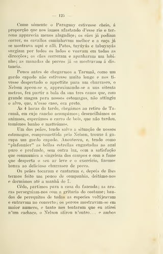 — 12Õ —
Como somente o Paraguay estivesse cheio, <á
proporção que nos iamos afastando cl 'esse rio o ter-
reno apparecia menos alagadiço; os cães já podiam
correr, os cavallos caminhavam melhor e a caça já
se mostrava aqui e alli. Patos, tuyúyús e tabuyayás
surgiam por todos os lados e voavam em todas as
direcções; os cães correram e apanharam um lobi-
nho; as manadas de porcos já se mostravam á dis-
tancia.
Pouco antes de chegarmos a Tarumã, como um
gordo capado não estivesse muito longe e nos ti-
vesse despertado o appettite para um churrasco, o
Nelson apeou-se e, approximando-se a uns oitent-íi
metros, fez partir a bala da sua três canos que, com
grande magua para nossos estômagos, não attingiu
o alvo, que, n'esse caso, era preto.
As 4 horas da tarde, chegámos ao retiro de Ta-
rumã, em cujo rancho acampámos; desencilhámos os
animaes, esperámos o carro de bois, que não tardou,
tomámos banho e matteámos.
Um dos peães, tendo salvo a situação de nossos
estômagos, compromettida pelo Nelson, trouxe á ga-
rupa um gordo capado. Anouteceu, e, tendo como
''plafonuier" as bellas estrellas engastadas ao azul
puro e profundo, sem outra luz, com a satisfação
que conmiunica a singeleza dos campos e com a fome
que desperta o seu ar leve e o exercido, fizemos
honra ao delicioso churrasco de porco.
Os peães tocaram e cantaram e, depois de lhes
termos feito um pouco de companhia, deitámo-nos
e donnimos até a manhã do 7.
Cedo, partimos para a casa da fazenda; as ara-
ras persegui am-nos com a gritaria do costume; ban-
dos de perequitos de todas as espécies voltijeavam
e entravam no concerto ; os porcos mostravam-se em
maior numero, e tanto nos tentaram que eu atirei
n'um cachaço, o Nelson atirou n 'outro... e ambo.s
 