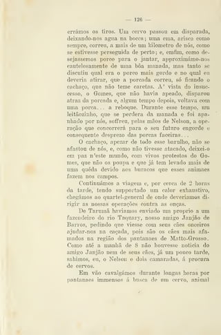 — 126 —
errámos os tiros. Um cervo passou em disparada,
deixando-nos agua na bocca; uma ema, arisca como
sempre, correu, a mais de um kilometro de nós, como
se estivesse perseguida de perto ; e, emfim, como de-
sejássemos porc^ para o jantar, approximámo-nos
cautelosamente de uma bôa manada, mas tanto se
discutiu qual era o porco mais gordo e no qual eu
deveria atirar, que a porcada correu, só ficando o
cachaço, que não teme caretas. A' vista do insuc-
cesso, o Gomes, que não liavia apeado, disparou
atraz da porcada e, algum tempo depois, voltava com
uma porca. . . a reboque. Durante esse tempo, um
leitãozinho, que se perdera da manada e foi apa-
nhado por nós, soffreu, pelas mãos de Nelson, a ope-
ração que concorrerá para o seu futuro engorde e
consequente desprezo das porcas faceiras . .
O cachaço, apezar de todo esse barulho, não se
afastou de nós, e, como não tivesse atacado, deixei-o
em paz n'este mundo, com vivos protestos do Go-
mes, que não os poupa e que já tem levado mais de
uma queda devido aos buracos que esses animaes
fazem nos campos.
Continuámos a viagem e, por cerca de 2 horas
da tarde, tendo supportado um calor exhaustivo,
chegámos ao quartel-general de onde deveríamos di-
rigir as nossas operações contra as onças.
De Tarumã havíamos enviado um próprio a um
fazendeiro do rio Taquary, nosso amigo Janjão de
Barros, pedindo que viesse com seus cães onceiros
ajudar-nos na caçada, pois são os cães mais afa-
mados na região dos pantanaes de Matto-Grosso.
Como até a manhã de 8 não houvesse noticia do
amigo Janjão nem de seus cães, já um pouco tarde,
sahimos, eu, o Nelson e dois camaradas, á procura
de cervos.
Em vão cavalgámos durante longas horas por
pantanaes immensos á busca de um cervo, animal
 